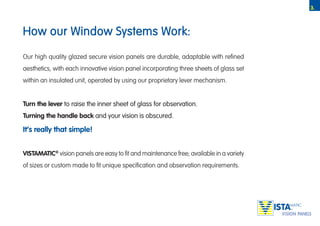 3.



How our Window Systems Work:

Our high quality glazed secure vision panels are durable, adaptable with refined
aesthetics, with each innovative vision panel incorporating three sheets of glass set
within an insulated unit, operated by using our proprietary lever mechanism.


Turn the lever to raise the inner sheet of glass for observation.
Turning the handle back and your vision is obscured.

It’s really that simple!


VISTAMATIC® vision panels are easy to fit and maintenance free; available in a variety
of sizes or custom made to fit unique specification and observation requirements.




                                                                                         TM
 