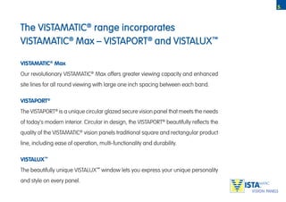 5.



The VISTAMATIC® range incorporates
VISTAMATIC® Max – VISTAPORT® and VISTALUX™

VISTAMATIC® Max
Our revolutionary VISTAMATIC® Max offers greater viewing capacity and enhanced
site lines for all round viewing with large one inch spacing between each band.

VISTAPORT®
The VISTAPORT® is a unique circular glazed secure vision panel that meets the needs
of today’s modern interior. Circular in design, the VISTAPORT® beautifully reflects the
quality of the VISTAMATIC® vision panels traditional square and rectangular product
line, including ease of operation, multi-functionality and durability.

VISTALUX™
The beautifully unique VISTALUX™ window lets you express your unique personality
and style on every panel.
                                                                                          TM
 