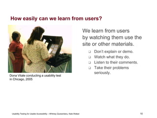 10
Usability Testing for Usable Accessibility – Whitney Quesenbery, Kate Walser 10
How easily can we learn from users?
We learn from users
by watching them use the
site or other materials.
 Don’t explain or demo.
 Watch what they do.
 Listen to their comments.
 Take their problems
seriously.
Dona Vitale conducting a usability test
in Chicago, 2005
 
