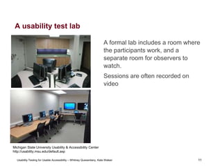 11
Usability Testing for Usable Accessibility – Whitney Quesenbery, Kate Walser 11
A usability test lab
A formal lab includes a room where
the participants work, and a
separate room for observers to
watch.
Sessions are often recorded on
video
Michigan State University Usability & Accessibility Center
http://usability.msu.edu/default.asp
 