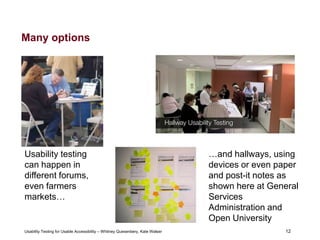 12
Usability Testing for Usable Accessibility – Whitney Quesenbery, Kate Walser 12
Many options
Usability testing
can happen in
different forums,
even farmers
markets…
…and hallways, using
devices or even paper
and post-it notes as
shown here at General
Services
Administration and
Open University
 