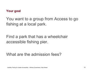 15
Usability Testing for Usable Accessibility – Whitney Quesenbery, Kate Walser 15
Your goal
You want to a group from Access to go
fishing at a local park.
Find a park that has a wheelchair
accessible fishing pier.
What are the admission fees?
 