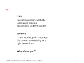 2
Usability Testing for Usable Accessibility – Whitney Quesenbery, Kate Walser 2
Hi
Kate
Interaction design, usability
testing and slipping
accessibility under the radar.
Whitney
Users’ stories, plain language,
discovered accessibility as a
right in elections
What about you?
 