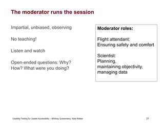 21
Usability Testing for Usable Accessibility – Whitney Quesenbery, Kate Walser 21
The moderator runs the session
Impartial, unbiased, observing
No teaching!
Listen and watch
Open-ended questions: Why?
How? What were you doing?
Moderator roles:
Flight attendant:
Ensuring safety and comfort
Scientist:
Planning,
maintaining objectivity,
managing data
 