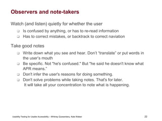 22
Usability Testing for Usable Accessibility – Whitney Quesenbery, Kate Walser 22
Observers and note-takers
Watch (and listen) quietly for whether the user
 Is confused by anything, or has to re-read information
 Has to correct mistakes, or backtrack to correct naviation
Take good notes
 Write down what you see and hear. Don’t “translate” or put words in
the user’s mouth
 Be specific. Not "he's confused." But "he said he doesn't know what
APR means.”
 Don't infer the user's reasons for doing something.
 Don't solve problems while taking notes. That's for later.
It will take all your concentration to note what is happening.
 