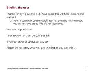 23
Usability Testing for Usable Accessibility – Whitney Quesenbery, Kate Walser 23
Briefing the user
Thanks for trying out this […]. Your doing this will help improve this
material.
 Note: If you never use the words "test" or "evaluate" with the user,
you will not have to say "We are not testing you."
You can stop anytime.
Your involvement will be confidential.
If you get stuck or confused, say so.
Please let me know what you are thinking as you use this …
 