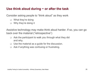 25
Usability Testing for Usable Accessibility – Whitney Quesenbery, Kate Walser 25
Use think aloud during − or after the task
Consider asking people to “think aloud” as they work
 What they’re doing
 Why they’re doing it
Assistive technology may make think aloud harder. If so, you can go
back over the material (“retrospective”)
 Ask the participant to walk you through what they did
and why.
 Use the material as a guide for the discussion.
 Ask if anything was confusing or frustrating.
 