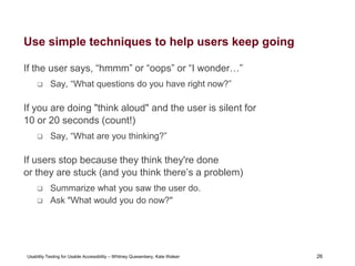 26
Usability Testing for Usable Accessibility – Whitney Quesenbery, Kate Walser 26
Use simple techniques to help users keep going
If the user says, “hmmm” or “oops” or “I wonder…”
 Say, “What questions do you have right now?”
If you are doing "think aloud" and the user is silent for
10 or 20 seconds (count!)
 Say, “What are you thinking?”
If users stop because they think they're done
or they are stuck (and you think there’s a problem)
 Summarize what you saw the user do.
 Ask "What would you do now?"
 