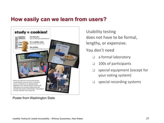 27
Usability Testing for Usable Accessibility – Whitney Quesenbery, Kate Walser 27
How easily can we learn from users?
Usability testing
does not have to be formal,
lengthy, or expensive.
You don’t need
 a formal laboratory
 100s of participants
 special equipment (except for
your voting system)
 special recording systems
Poster from Washington State
 