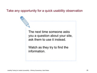 29
Usability Testing for Usable Accessibility – Whitney Quesenbery, Kate Walser 29
Take any opportunity for a quick usability observation
The next time someone asks
you a question about your site,
ask them to use it instead.
Watch as they try to find the
information.
 
