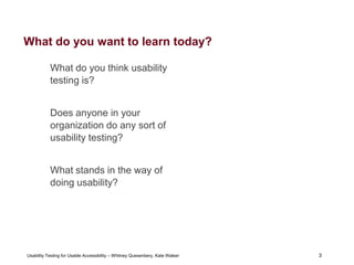 3
Usability Testing for Usable Accessibility – Whitney Quesenbery, Kate Walser 3
What do you want to learn today?
What do you think usability
testing is?
Does anyone in your
organization do any sort of
usability testing?
What stands in the way of
doing usability?
 