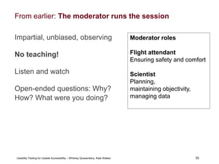 35
Usability Testing for Usable Accessibility – Whitney Quesenbery, Kate Walser 35
From earlier: The moderator runs the session
Impartial, unbiased, observing
No teaching!
Listen and watch
Open-ended questions: Why?
How? What were you doing?
Moderator roles
Flight attendant
Ensuring safety and comfort
Scientist
Planning,
maintaining objectivity,
managing data
 