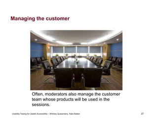 37
Usability Testing for Usable Accessibility – Whitney Quesenbery, Kate Walser 37
Managing the customer
Often, moderators also manage the customer
team whose products will be used in the
sessions.
 