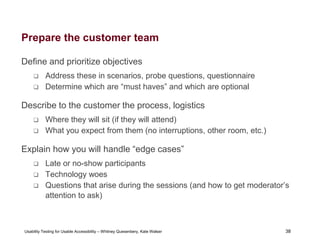 38
Usability Testing for Usable Accessibility – Whitney Quesenbery, Kate Walser 38
Prepare the customer team
Define and prioritize objectives
 Address these in scenarios, probe questions, questionnaire
 Determine which are “must haves” and which are optional
Describe to the customer the process, logistics
 Where they will sit (if they will attend)
 What you expect from them (no interruptions, other room, etc.)
Explain how you will handle “edge cases”
 Late or no-show participants
 Technology woes
 Questions that arise during the sessions (and how to get moderator’s
attention to ask)
 