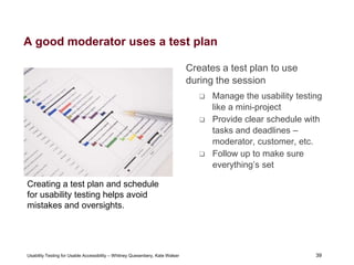 39
Usability Testing for Usable Accessibility – Whitney Quesenbery, Kate Walser 39
A good moderator uses a test plan
Creates a test plan to use
during the session
 Manage the usability testing
like a mini-project
 Provide clear schedule with
tasks and deadlines –
moderator, customer, etc.
 Follow up to make sure
everything’s set
Creating a test plan and schedule
for usability testing helps avoid
mistakes and oversights.
 