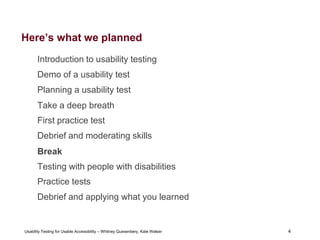 4
Usability Testing for Usable Accessibility – Whitney Quesenbery, Kate Walser 4
Here’s what we planned
Introduction to usability testing
Demo of a usability test
Planning a usability test
Take a deep breath
First practice test
Debrief and moderating skills
Break
Testing with people with disabilities
Practice tests
Debrief and applying what you learned
 