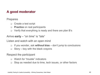 40
Usability Testing for Usable Accessibility – Whitney Quesenbery, Kate Walser 40
A good moderator
Prepares
 Create a test script
 Practice on real participants
 Verify that everything is ready and there are plan B’s
Arrive early – “on time” is “late”
Listen and watch with an open mind
 If you wonder, ask without bias – don’t jump to conclusions
 Story – boy with the black crayons
Respect the participant
 Watch for “trouble” indicators
 Stop as needed due to time, tech issues, or other factors
 