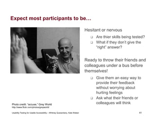 41
Usability Testing for Usable Accessibility – Whitney Quesenbery, Kate Walser 41
Expect most participants to be…
Hesitant or nervous
 Are thier skills being tested?
 What if they don’t give the
“right” answer?
Ready to throw their friends and
colleagues under a bus before
themselves!
 Give them an easy way to
provide their feedback
without worrying about
hurting feelings
 Ask what their friends or
colleagues will think
Smiling man points to friend who is covering his face.
Photo credit: “accuse,” Grey World
http://www.flickr.com/photos/greyworld/
 
