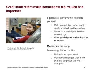 42
Usability Testing for Usable Accessibility – Whitney Quesenbery, Kate Walser 42
Great moderators make participants feel valued and
important
If possible, confirm the session
yourself
 Call or email the participant to
confirm, introduce themselves
 Make sure participant knows
where to go
 Give participant a friendly face
to expect
Memorize the script
Learn negotiation tactics
 Maintain an open mind
 Manage challenges that arise
(Handle surprises without
disruption
A little girl sitting in dentist’s chair is smiling
from ear to ear after learning she has no
cavities.
Photo credit: “No Cavities!” daveparker
http://www.flickr.com/photos/daveparker/
 