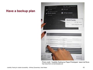 43
Usability Testing for Usable Accessibility – Whitney Quesenbery, Kate Walser 43
Have a backup plan
Person uses paper printout of screens to describe interaction
and path
Photo credit: “Usability Testing our Paper Prototypes” Jason de Runa
http://www.flickr.com/photos/jderuna/
 
