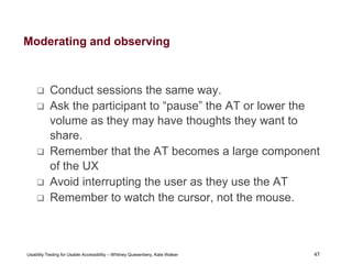 47
Usability Testing for Usable Accessibility – Whitney Quesenbery, Kate Walser 47
Moderating and observing
 Conduct sessions the same way.
 Ask the participant to “pause” the AT or lower the
volume as they may have thoughts they want to
share.
 Remember that the AT becomes a large component
of the UX
 Avoid interrupting the user as they use the AT
 Remember to watch the cursor, not the mouse.
 