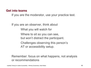 48
Usability Testing for Usable Accessibility – Whitney Quesenbery, Kate Walser 48
Get into teams
If you are the moderator, use your practice test.
If you are an observer, think about
What you will watch for
Where to sit so you can see,
but won’t distract the participant.
Challenges observing this person’s
AT or accessibility setup.
Remember: focus on what happens, not analysis
or recommendations
 