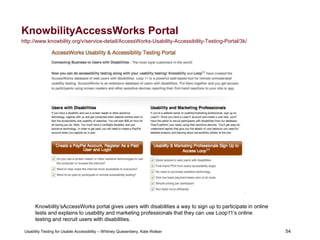 54
Usability Testing for Usable Accessibility – Whitney Quesenbery, Kate Walser 54
KnowbilityAccessWorks Portal
http://www.knowbility.org/v/service-detail/AccessWorks-Usability-Accessibility-Testing-Portal/3k/
Knowbility’sAccessWorks portal gives users with disabilities a way to sign up to participate in online
tests and explains to usability and marketing professionals that they can use Loop11’s online
testing and recruit users with disabilities.
 