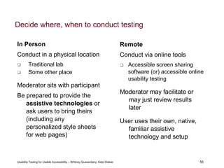 55
Usability Testing for Usable Accessibility – Whitney Quesenbery, Kate Walser 55
Decide where, when to conduct testing
Remote
Conduct via online tools
 Accessible screen sharing
software (or) accessible online
usability testing
Moderator may facilitate or
may just review results
later
User uses their own, native,
familiar assistive
technology and setup
In Person
Conduct in a physical location
 Traditional lab
 Some other place
Moderator sits with participant
Be prepared to provide the
assistive technologies or
ask users to bring theirs
(including any
personalized style sheets
for web pages)
 