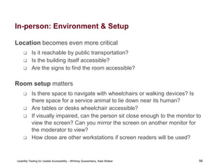 56
Usability Testing for Usable Accessibility – Whitney Quesenbery, Kate Walser 56
In-person: Environment & Setup
Location becomes even more critical
 Is it reachable by public transportation?
 Is the building itself accessible?
 Are the signs to find the room accessible?
Room setup matters
 Is there space to navigate with wheelchairs or walking devices? Is
there space for a service animal to lie down near its human?
 Are tables or desks wheelchair accessible?
 If visually impaired, can the person sit close enough to the monitor to
view the screen? Can you mirror the screen on another monitor for
the moderator to view?
 How close are other workstations if screen readers will be used?
 