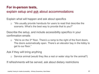 57
Usability Testing for Usable Accessibility – Whitney Quesenbery, Kate Walser 57
For in-person tests,
explain setup and ask about accommodations
Explain what will happen and ask about specifics
 “We usually provide handouts for users to read that describe the
scenario. What’s the best way to provide that to you?”
Describe the setup, and include accessibility specifics in your
confirmation emails
 “We’re on the 3rd floor. There’s a ramp to the right of the front doors.
The doors automatically open. There’s an elevator bay in the lobby to
get to our floor.”
Ask if they will bring anything
 Service animal (would they like a rest or water stop for the animal?)
If refreshments will be served, ask about dietary restrictions
 
