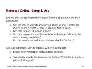 58
Usability Testing for Usable Accessibility – Whitney Quesenbery, Kate Walser 58
Remote / Online: Setup & Use
Ensure that the testing and/or screen sharing application are truly
accessible
 Can the user download / access them ahead of time to install any
plugins and test with their chosen assistive technologies?
 Can they turn on / off screen sharing?
 Can they access and use their assistive technology while using the
screen sharing capabilities?
 Can the remote moderator hear and see what they’re doing?
Ask about the best way to interact with the participant
 Explain what will happen and ask about specifics
 “We usually provide the scenarios via the tool. What’s the best way to
provide that to you?”
 