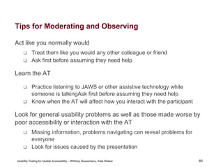 60
Usability Testing for Usable Accessibility – Whitney Quesenbery, Kate Walser 60
Tips for Moderating and Observing
Act like you normally would
 Treat them like you would any other colleague or friend
 Ask first before assuming they need help
Learn the AT
 Practice listening to JAWS or other assistive technology while
someone is talkingAsk first before assuming they need help
 Know when the AT will affect how you interact with the participant
Look for general usability problems as well as those made worse by
poor accessibility or interaction with the AT
 Missing information, problems navigating can reveal problems for
everyone
 Look for issues caused by the presentation
 