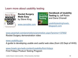 62
Usability Testing for Usable Accessibility – Whitney Quesenbery, Kate Walser 62
Handbook of Usability
Testing by Jeff Rubin
and Dana Chisnell
usabilitytestinghowto.
blogspot.com
www.peachpit.com/promotions/promotion.aspx?promo=137602
Rocket Surgery demonstration video
www.usability.gov
A guide to developing usable and useful web sites (from US Dept of HHS)
www.howto.gov/web-content/usability/first-fridays
First Fridays Product Testing Program
Rocket Surgery
Made Easy
by Steve Krug
www.sensible.com
Learn more about usability testing
 