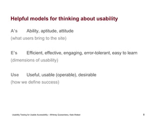 8
Usability Testing for Usable Accessibility – Whitney Quesenbery, Kate Walser 8
Helpful models for thinking about usability
A’s Ability, aptitude, attitude
(what users bring to the site)
E’s Efficient, effective, engaging, error-tolerant, easy to learn
(dimensions of usability)
Use Useful, usable (operable), desirable
(how we define success)
 