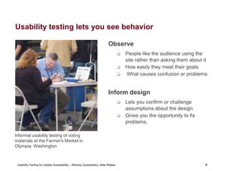 9
Usability Testing for Usable Accessibility – Whitney Quesenbery, Kate Walser 9
Usability testing lets you see behavior
Observe
 People like the audience using the
site rather than asking them about it
 How easily they meet their goals
 What causes confusion or problems
Inform design
 Lets you confirm or challenge
assumptions about the design.
 Gives you the opportunity to fix
problems.
Informal usability testing of voting
materials at the Farmer's Market in
Olympia, Washington
 