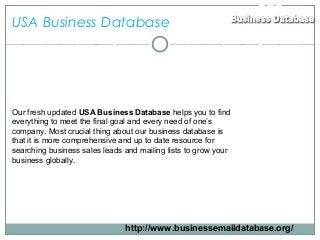 USA Business Database
Our fresh updated USA Business Database helps you to find
everything to meet the final goal and every need of one’s
company. Most crucial thing about our business database is
that it is more comprehensive and up to date resource for
searching business sales leads and mailing lists to grow your
business globally.
http://www.businessemaildatabase.org/
 