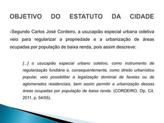Segundo   Carlos José Cordeiro, a usucapião especial urbana coletiva
veio para regularizar a propriedade e a urbanização ...