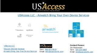 Tel#: 866-421-9522
Email: info@usaccess-llc.com
Contact Person:
Jim Meulemans
Tel#: 434-534-6989
Email: jim@usaccess-llc.com
USAccess LLC - Airwatch Bring Your Own Device Services
USAccess LLC
Airwatch Bring Your Own Device Services
Telecom Internet Services
 