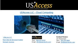 Tel#: 866-421-9522
Email: info@usaccess-llc.com
Contact Person:
Jim Meulemans
Tel#: 434-534-6989
Email: jim@usaccess-llc.com
USAccess LLC
Best Internet Services Provider
Network Services
USAccess LLC - Cloud Computing
 