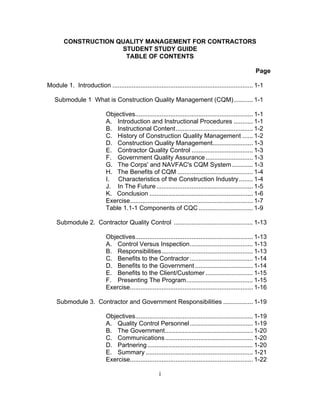 CONSTRUCTION QUALITY MANAGEMENT FOR CONTRACTORS
                      STUDENT STUDY GUIDE
                       TABLE OF CONTENTS

                                                                                                           Page

Module 1. Introduction ................................................................................ 1-1

   Submodule 1 What is Construction Quality Management (CQM)........... 1-1

                             Objectives................................................................... 1-1
                             A. Introduction and Instructional Procedures ........... 1-1
                             B. Instructional Content............................................ 1-2
                             C. History of Construction Quality Management ...... 1-2
                             D. Construction Quality Management....................... 1-3
                             E. Contractor Quality Control ................................... 1-3
                             F. Government Quality Assurance ........................... 1-3
                             G. The Corps' and NAVFAC's CQM System ............ 1-3
                             H. The Benefits of CQM ........................................... 1-4
                             I. Characteristics of the Construction Industry ........ 1-4
                             J. In The Future ....................................................... 1-5
                             K. Conclusion ........................................................... 1-6
                             Exercise...................................................................... 1-7
                             Table 1.1-1 Components of CQC ............................... 1-9

    Submodule 2. Contractor Quality Control ............................................. 1-13

                             Objectives................................................................... 1-13
                             A. Control Versus Inspection.................................... 1-13
                             B. Responsibilities.................................................... 1-13
                             C. Benefits to the Contractor .................................... 1-14
                             D. Benefits to the Government ................................. 1-14
                             E. Benefits to the Client/Customer ........................... 1-15
                             F. Presenting The Program...................................... 1-15
                             Exercise...................................................................... 1-16

    Submodule 3. Contractor and Government Responsibilities ................. 1-19

                             Objectives................................................................... 1-19
                             A. Quality Control Personnel .................................... 1-19
                             B. The Government.................................................. 1-20
                             C. Communications .................................................. 1-20
                             D. Partnering ............................................................ 1-20
                             E. Summary ............................................................. 1-21
                             Exercise...................................................................... 1-22

                                                        i
 