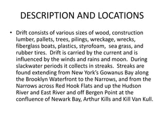 DESCRIPTION AND LOCATIONS 
• Drift consists of various sizes of wood, construction 
lumber, pallets, trees, pilings, wreck...