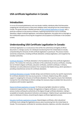 USA certificate legalization in Canada
Introduction:
In an era of increased globalization and cross-border mobility, individuals often find themselves
navigating the intricate process of document validation when relocating from the United States to
Canada. This guide provides a detailed overview of USA certificate legalization in Canada, with a
particular emphasis on the province of Ontario. Exploring essential terms such as certificate
attestation, degree certificate legalization, and embassy legalization, this guide aims to shed light on
the multifaceted aspects of ensuring the recognition and acceptance of certificates in the Canadian
context.
Understanding USA Certificate Legalization in Canada:
Certificate legalization is a crucial process that verifies the authenticity and legality of official
documents in a foreign country. For individuals transitioning from the United States to Canada,
comprehending the intricacies of USA certificate legalization is paramount. The process involves
several key components, including certificate attestation, embassy legalization, and recognition by
Canadian authorities.
Certificate Attestation: Certificate attestation is the foundational step in the certificate legalization
process. This involves the meticulous verification of the authenticity of various certificates, including
but not limited to degree certificates, education certificates, and birth certificates. In Ontario,
individuals can seek professional assistance from companies like Helpline Group, which specializes in
providing comprehensive services for certificate attestation.
Certificate Attestation in Canada: Canada, being a vast and diverse country, has specific requirements
for certificate attestation that may vary by province. In Ontario, Helpline Group offers valuable
support in navigating the intricacies of certificate attestation. Their expertise ensures that individuals
moving from the United States to Ontario undergo the necessary steps to validate their documents in
compliance with Canadian regulations.
Degree Certificate Legalization in Canada: For those pursuing higher education or seeking
employment opportunities in Canada, the legalization of degree certificates is a critical step. This
process involves verifying the authenticity of the degree through certificate attestation, making it
acceptable to Canadian educational institutions and employers. Helpline Group's specialized services
cater to individuals in Ontario, streamlining the degree certificate legalization process.
Education Certificate Legalization in Canada: Beyond degree certificates, other educational
certificates must undergo the legalization process when transitioning from the United States to
Canada. This encompasses certificates for secondary education, diplomas, and other educational
 