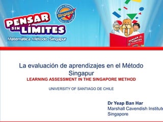 La evaluación de aprendizajes en el Método Singapur LEARNING ASSESSMENT IN THE SINGAPORE METHOD UNIVERSITY OF SANTIAGO DE CHILE Dr Yeap Ban Har Marshall Cavendish Institute Singapore 