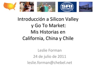Introducción	
  a	
  Silicon	
  Valley	
  
      	
  y	
  Go	
  To	
  Market:	
  	
  
        Mis	
  Historias	
  en	
  	
  
  California,	
  China	
  y	
  Chile	
  
                         	
   	
  
                Leslie	
  Forman	
  	
  
                         	
  
           24	
  de	
  julio	
  de	
  2011	
  
                         	
  
       leslie.forman@chebel.net	
  
 