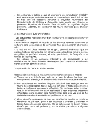 -   Sin embargo, y debido a que el laboratorio de computación HIGELET
    está ocupado permanentemente no se pudo trabajar en él así es que
    se hizo uso de notebook personal y proyector multimedia del
    Departamento de Historia y Geografía, lugar donde me observó la
    profesora Riquelme de Enlaces. Esta situación no significó ningún
    problema. Además, se trabajaron los OGI’s impresos para analizar
    imágenes.

2- Los OGI’s en el aula universitaria.

- Los estudiantes recibieron muy bien los OGI’s y no necesitaron de mayor
explicación.
- Este recurso despertó el interés de los alumnos quienes solicitaron el
software para la realización de la Práctica final que realizarán el próximo
año.
- El uso de los OGI’s insertos en el ppt., permitió demostrar que se
pueden trabajar conjuntados con otras técnicas didácticas como la novela
geográfica, el periódico escolar, el aviso publicitario, la fotografía y la
técnica de la pregunta.
- Se trabajó en un ambiente interactivo, de participación y de
colaboración. No hubo barreras tecnológicas por cuanto los estudiantes
tienen un buen dominio de ellas.

3- Aplicación de OGI’s en el aula escolar.


Observaciones dirigidas a los alumnos de enseñanza básica y media:
a) Tienen un gran interés por salir de la sala de clases habitual; por
   consiguiente, el trabajo en el laboratorio fue estimulante para ellas/os.

b) Los estudiantes no tuvieron ninguna dificultad para trabajar con los
   OGI’s. Los desplegaron todos, jugaron con ellos y trabajaron diversos
   textos e imágenes sin ninguna dificultad. Sin embargo, cabe precisar
   que, si los estudiantes no están habituados a leer imágenes presentan
   dificultades para trabajar esta herramienta; pero una vez que se ha
   sorteado este obstáculo no tienen problemas en su uso.

c) Otra situación observada es que los estudiantes tienden a repetir o
   transcribir lo que leen; pero al ser inducidos a analizar y sintetizar lo
   logran luego de algunas sesiones. Ello se debe a que no tienen ningún
   desafío por parte del profesor y por la abulia que afecta a algunos
   adolescentes.




                                                                        135
 