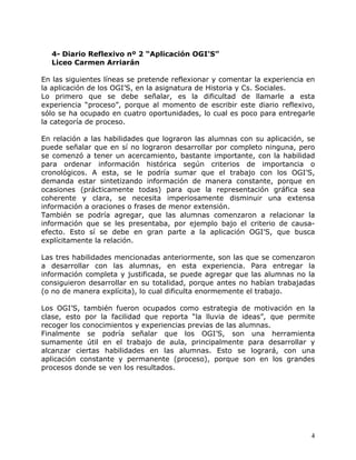 4- Diario Reflexivo nº 2 “Aplicación OGI’S”
  Liceo Carmen Arriarán

En las siguientes líneas se pretende reflexionar y comentar la experiencia en
la aplicación de los OGI’S, en la asignatura de Historia y Cs. Sociales.
Lo primero que se debe señalar, es la dificultad de llamarle a esta
experiencia “proceso”, porque al momento de escribir este diario reflexivo,
sólo se ha ocupado en cuatro oportunidades, lo cual es poco para entregarle
la categoría de proceso.

En relación a las habilidades que lograron las alumnas con su aplicación, se
puede señalar que en sí no lograron desarrollar por completo ninguna, pero
se comenzó a tener un acercamiento, bastante importante, con la habilidad
para ordenar información histórica según criterios de importancia o
cronológicos. A esta, se le podría sumar que el trabajo con los OGI’S,
demanda estar sintetizando información de manera constante, porque en
ocasiones (prácticamente todas) para que la representación gráfica sea
coherente y clara, se necesita imperiosamente disminuir una extensa
información a oraciones o frases de menor extensión.
También se podría agregar, que las alumnas comenzaron a relacionar la
información que se les presentaba, por ejemplo bajo el criterio de causa-
efecto. Esto sí se debe en gran parte a la aplicación OGI’S, que busca
explícitamente la relación.

Las tres habilidades mencionadas anteriormente, son las que se comenzaron
a desarrollar con las alumnas, en esta experiencia. Para entregar la
información completa y justificada, se puede agregar que las alumnas no la
consiguieron desarrollar en su totalidad, porque antes no habían trabajadas
(o no de manera explícita), lo cual dificulta enormemente el trabajo.

Los OGI’S, también fueron ocupados como estrategia de motivación en la
clase, esto por la facilidad que reporta “la lluvia de ideas”, que permite
recoger los conocimientos y experiencias previas de las alumnas.
Finalmente se podría señalar que los OGI’S, son una herramienta
sumamente útil en el trabajo de aula, principalmente para desarrollar y
alcanzar ciertas habilidades en las alumnas. Esto se logrará, con una
aplicación constante y permanente (proceso), porque son en los grandes
procesos donde se ven los resultados.




                                                                            4
 