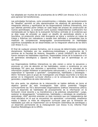 fue adoptada por muchos de los practicantes de la UMCE (ver Anexos 4.2.2 y 4.2.6
para apreciar tal transferencia).

Las actividades formativas, como procedimientos y métodos, bajo la denominación
de “desafíos” permitió no sólo operacionalizar los objetivos de aprendizaje y la
integración efectiva y significativa de los Organizadores Gráficos Interactivos, sino
que además permitió poner énfasis en cada etapa del proceso de construcción de
nuevos aprendizajes. La evaluación como sucesos independientes (calificación) fue
reemplazada por la lógica de la evaluación formativa centrada en la evidencia que
se deja luego de proceder ya según un desafío de aprendizaje abierto a la
heurística. La producción ahora más divergente se tolera y contiene en Listas de
Cotejo y Rúbricas con indicadores y escalas bien definidas y compartidas tras la
medición de competencias desagregadas convenientemente en habilidades
cognitivas susceptibles de ser desarrolladas con la integración efectiva de los OGI’s
(ver Anexo 4.1.1).

El final de cualquier proceso formativo, con la excusa de determinados contenidos
disciplinares facilitados por los académicos-metodólogos y practicantes de 5
carreras de la Facultad de Historia, Geografía y Letras (HIGELET) de la UMCE,
fueron siempre las habilidades cognitivas; responsables únicas de la existencia o no
de aprendices estratégicos y capaces de entender que el aprendizaje es un
continuo.

Los Organizadores Gráficos Interactivos no sólo vienen a cerrar la secuencia y
promover un ciclo de atención en las habilidades; vienen a constituirse en una
estrategia TIC para que docentes y aprendices inmersos en la sociedad de la
información puedan fortalecer el pensamiento estructurado y, a la vez, contribuir a
materializar el “aprender a aprender”. Competencias, habilidades y estrategias –
OGI’s- formaron para el grupo de investigación una trilogía recurrente a la hora de
pensar en la integración curricular efectiva y en la consecución de los objetivos
generales y específicos de esta intervención.

Por otra parte, los objetivos de la intervención se habían definido en torno al
objetivo general de esta investigación. Este último pretendía “integrar
curricularmente las TIC’s denominadas Organizadores Gráficos Interactivos (OGI’s)
para el desarrollo de habilidades de procesamiento de la información en la
formación inicial docente y su transferencia a las prácticas estudiantiles”. Luego,
sostener la desagregación “competencias, habilidades y estrategia de enseñanza-
aprendizaje –OGI” permitió entender en todo momento que con independencia del
nivel educativo en el que se encuentren los aprendices –universidad, enseñanza
media o básica- la meta de integración curricular pasa por la formación de
habilidades que sólo se implementan con la formación sistemática de estrategias y
un desarrollo permanente de la metacognición (ver Anexo 4.3.6; Informe Final
Expertos Metodólogos de la UMCE).




                                                                                  34
 