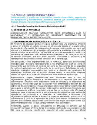 4.2 Anexo 2 (versión Impresa y digital)
Sistematización y diseño de la formación docente desarrollada, experiencia
de apropiación y transferencia, asistencia técnica y/o acompañamiento al
trabajo docente implementado (formato curso CPEIP)

4.2.1 Jornada Capacitación Docente Metodólogos UMCE

1. NOMBRE DE LA ACTIVIDAD
ORGANIZADORES GRÁFICOS INTERACTIVOS COMO ESTRATEGIAS PARA EL
APRENDIZAJE Y EL DESARROLLO DE HABILIDADES COGNITIVAS EN LA
FORMACIÓN INICIAL DOCENTE DE LA UMCE.

2. FUNDAMENTACIÓN METODOLÓGICA Y TÉCNICA
El Ministerio de Educación postula que para avanzar hacia una enseñanza efectiva
y poner en práctica un trabajo centrado en el aprendiz basado en la exploración,
búsqueda de información, la construcción de nuevos conocimientos por parte del
alumno y la realización de actividades diferenciadas y adaptadas a los distintos
ritmos y estilos de aprendizaje, “se requiere de recursos curriculares y didácticos
que sirvan de referentes y que modelen el cambio esperado”. Es decir, se reconoce
la relación simbiótica que hay entre recursos curriculares y didácticos y la
realización de actividades docentes centradas en el aprendizaje.
Por otra parte, y más explícitamente aún, el MINEDUC, dentro sus orientaciones
metodológicas, menciona reiteradamente a los organizadores gráficos como el
instrumento que permitiría el ejercicio por parte de los alumnos de los aspectos
formativos involucrados con el desarrollo de las destrezas y habilidades de lecto-
escritura, instancias transversales que junto a la dotación de estrategias de
aprendizaje genéricas que el aprendiz debiera poseer le permitirían mayores
niveles de significación durante y luego de sus experiencias de aprendizaje.
Paralelamente, surgen investigaciones que demuestran que el uso de
organizadores gráficos fortalece el entendimiento y la habilidad para usar el
conocimiento, actuando como mediadores entre el aprendiz y la experiencia de
aprendizaje, propiciando luego de su iteración y uso sistemático la dotación de una
estrategia de aprendizaje que los aprendices pueden utilizar como herramientas de
apoyo para la construcción de nuevos y más efectivos aprendizajes. Se señala que
los organizadores gráficos constituyen una de las herramientas más efectivas y
poderosas para la representación y estructuración de contenidos, que facilitan la
apropiación del contenido y el desarrollo de capacidades y destrezas. Los
organizadores gráficos ayudan al aprendiz a organizar, secuenciar, y estructurar su
conocimiento y facilitan la aplicación de nuevos instrumentos intelectuales a los
desafíos que enfrente, redundando todo ello en una mejor vinculación entre sus
conocimientos previos y los que se les presentan: más significación.
Finalmente, cuando la actual convocatoria de ENLACES se esfuerza por la
integración curricular efectiva de las tecnologías enfatizando su apropiación en la
FID para su correcta transferencia posterior al aula; cuando existe plena



                                                                                 56
 