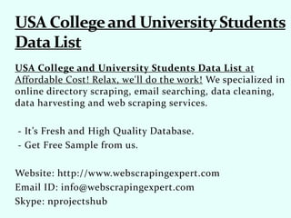 USA College and University Students Data List at
Affordable Cost! Relax, we'll do the work! We specialized in
online directory scraping, email searching, data cleaning,
data harvesting and web scraping services.
- It’s Fresh and High Quality Database.
- Get Free Sample from us.
Website: http://www.webscrapingexpert.com
Email ID: info@webscrapingexpert.com
Skype: nprojectshub
 