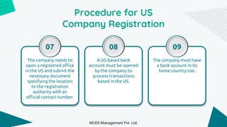 Procedure for US
Company Registration
The company needs to
open a registered office
in the US and submit the
necessary document
specifying the location
to the registration
authority with an
official contact number.
07
A US-based bank
account must be opened
by the company to
process transactions
based in the US.
08
The company must have
a bank account in its
home country too.
09
MUDS Management Pvt. Ltd.
 